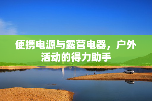 便携电源与露营电器，户外活动的得力助手