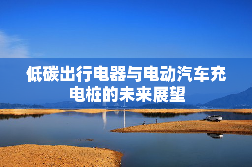 低碳出行电器与电动汽车充电桩的未来展望