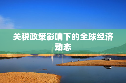 关税政策影响下的全球经济动态