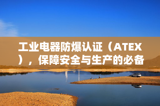 工业电器防爆认证（ATEX），保障安全与生产的必备标准
