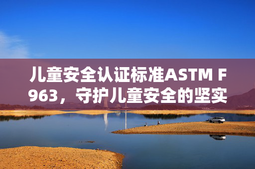 儿童安全认证标准ASTM F963，守护儿童安全的坚实屏障