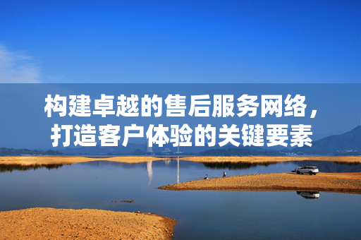 构建卓越的售后服务网络，打造客户体验的关键要素