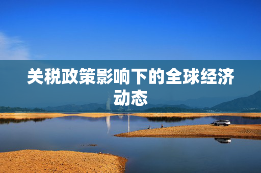 关税政策影响下的全球经济动态