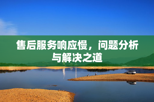 售后服务响应慢，问题分析与解决之道