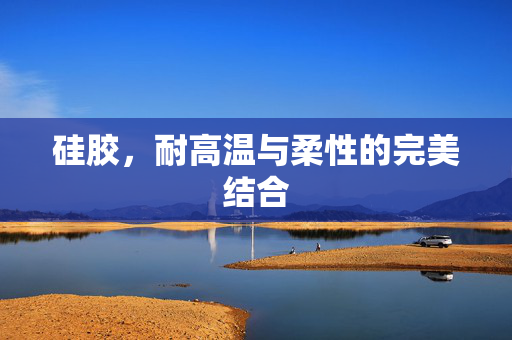 硅胶，耐高温与柔性的完美结合