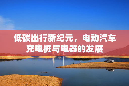 低碳出行新纪元，电动汽车充电桩与电器的发展