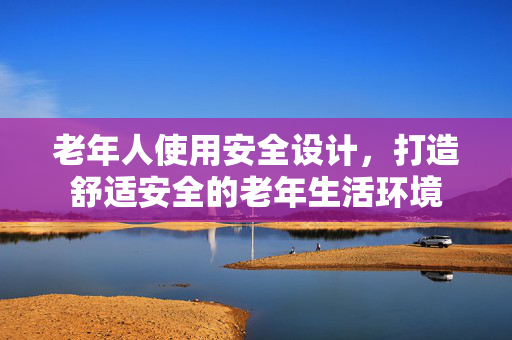 老年人使用安全设计，打造舒适安全的老年生活环境