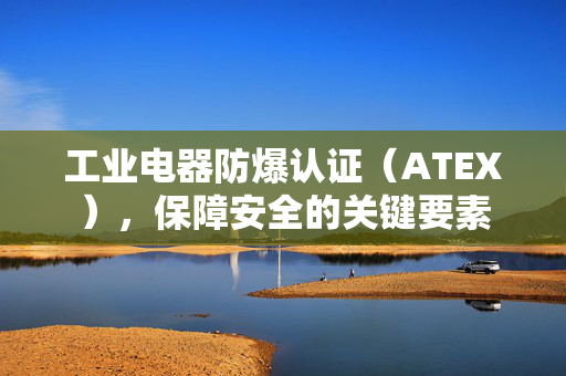 工业电器防爆认证（ATEX），保障安全的关键要素