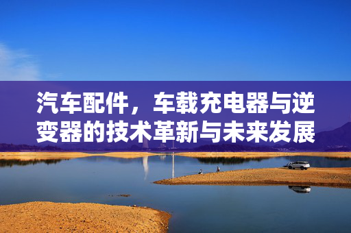 汽车配件，车载充电器与逆变器的技术革新与未来发展