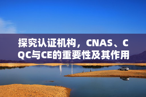 探究认证机构，CNAS、CQC与CE的重要性及其作用