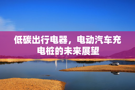 低碳出行电器，电动汽车充电桩的未来展望