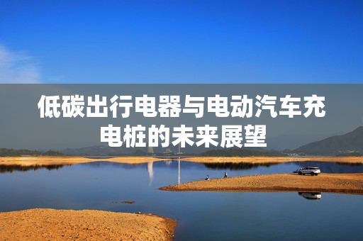 低碳出行电器与电动汽车充电桩的未来展望