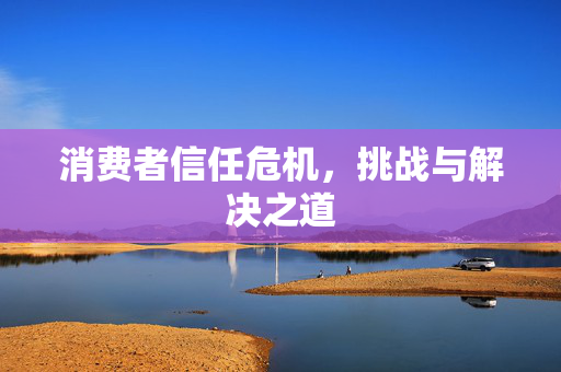 消费者信任危机，挑战与解决之道