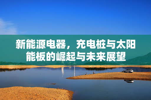新能源电器，充电桩与太阳能板的崛起与未来展望