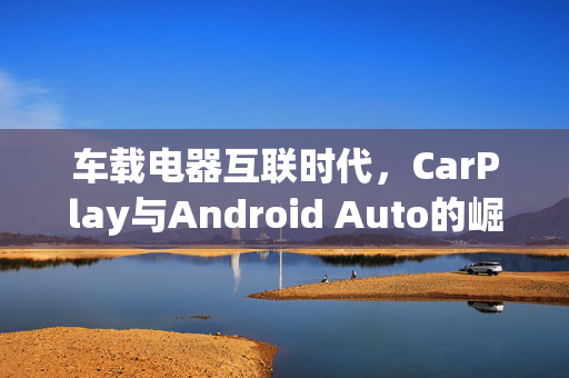 车载电器互联时代，CarPlay与Android Auto的崛起与融合