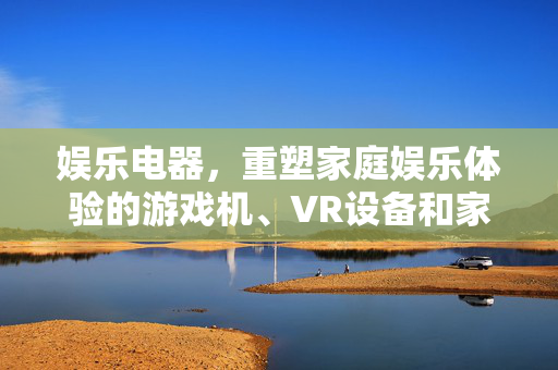 娱乐电器，重塑家庭娱乐体验的游戏机、VR设备和家庭影院