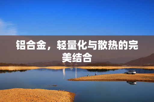 铝合金，轻量化与散热的完美结合