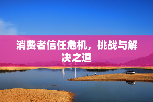 消费者信任危机，挑战与解决之道