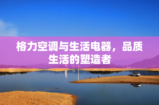 格力空调与生活电器，品质生活的塑造者