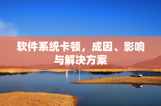 软件系统卡顿，成因、影响与解决方案