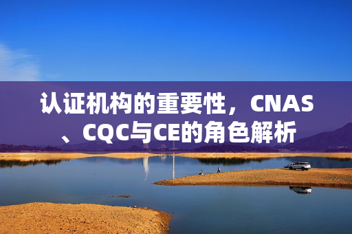 认证机构的重要性，CNAS、CQC与CE的角色解析