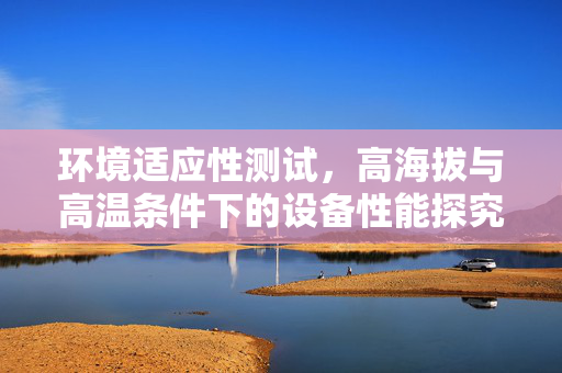 环境适应性测试，高海拔与高温条件下的设备性能探究