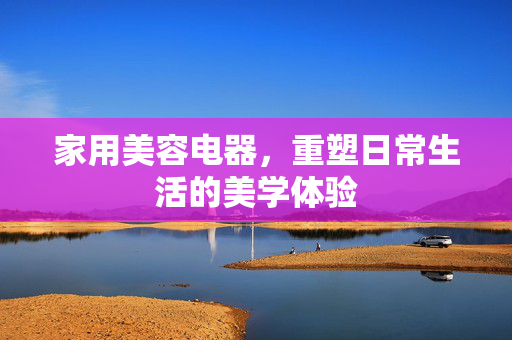 家用美容电器，重塑日常生活的美学体验