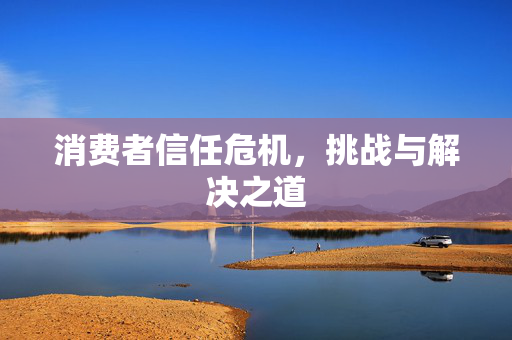 消费者信任危机，挑战与解决之道