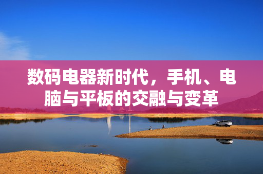 数码电器新时代，手机、电脑与平板的交融与变革