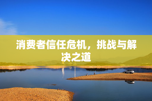 消费者信任危机，挑战与解决之道