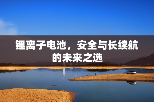 锂离子电池，安全与长续航的未来之选