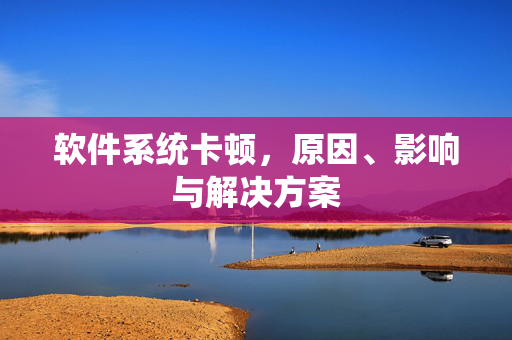 软件系统卡顿，原因、影响与解决方案