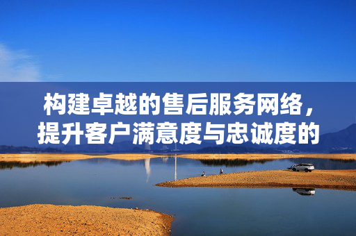构建卓越的售后服务网络，提升客户满意度与忠诚度的关键