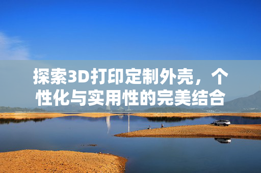 探索3D打印定制外壳，个性化与实用性的完美结合