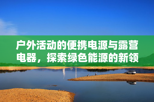 户外活动的便携电源与露营电器，探索绿色能源的新领域