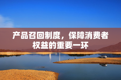 产品召回制度，保障消费者权益的重要一环