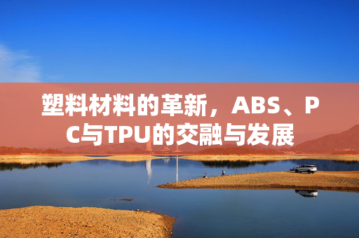塑料材料的革新，ABS、PC与TPU的交融与发展