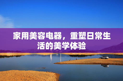 家用美容电器，重塑日常生活的美学体验