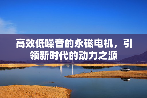 高效低噪音的永磁电机，引领新时代的动力之源