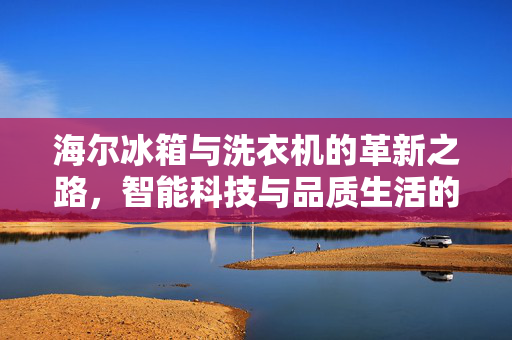海尔冰箱与洗衣机的革新之路，智能科技与品质生活的无缝对接