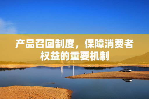 产品召回制度，保障消费者权益的重要机制