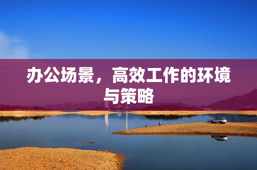 办公场景，高效工作的环境与策略