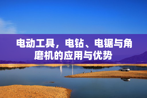 电动工具，电钻、电锯与角磨机的应用与优势
