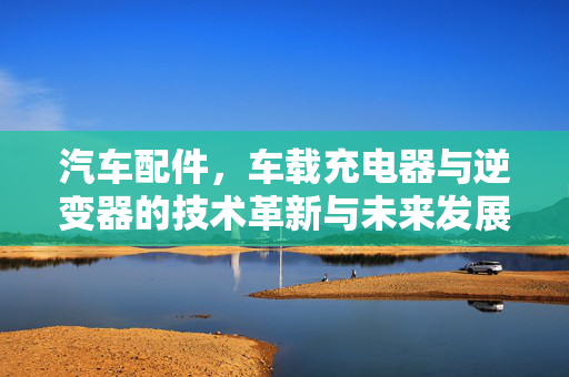 汽车配件，车载充电器与逆变器的技术革新与未来发展