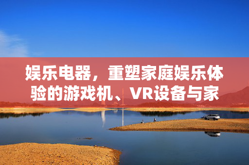 娱乐电器，重塑家庭娱乐体验的游戏机、VR设备与家庭影院