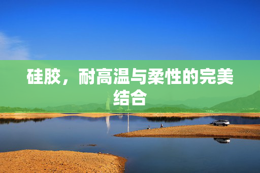 硅胶，耐高温与柔性的完美结合