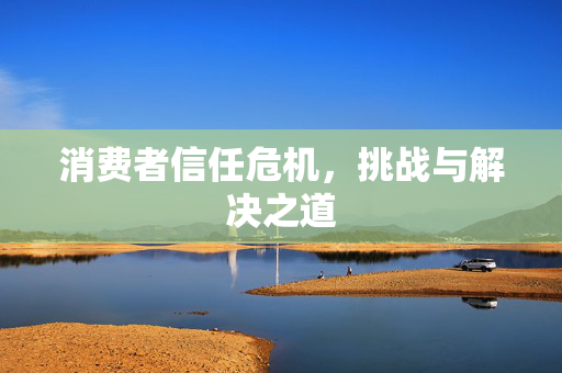 消费者信任危机，挑战与解决之道