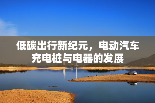 低碳出行新纪元，电动汽车充电桩与电器的发展