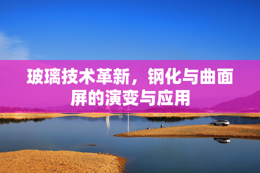 玻璃技术革新，钢化与曲面屏的演变与应用