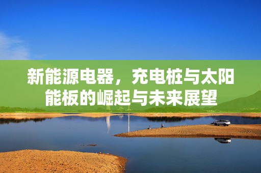 新能源电器，充电桩与太阳能板的崛起与未来展望